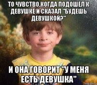 то чувство,когда подошел к девушке и сказал "будешь девушкой?" и она говорит "у меня есть девушка"