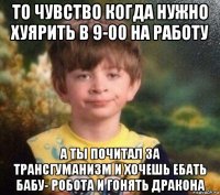 то чувство когда нужно хуярить в 9-00 на работу а ты почитал за трансгуманизм и хочешь ебать бабу- робота и гонять дракона