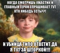 когда смотришь ужастик и главный герой спрашивает:тут кто нибудь есть??! и убийца типо ответит:да я тут за шторкой!!!