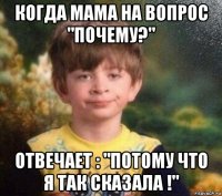 когда мама на вопрос "почему?" отвечает : "потому что я так сказала !"