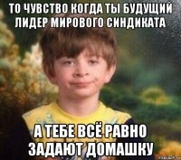 то чувство когда ты будущий лидер мирового синдиката а тебе всё равно задают домашку