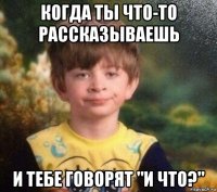 когда ты что-то рассказываешь и тебе говорят "и что?"