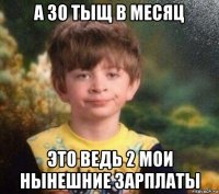 а 30 тыщ в месяц это ведь 2 мои нынешние зарплаты