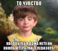 то чувство когда у тебя дома нету ни компьютера , ни телевизора!