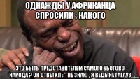 однажды у африканца спросили : какого это быть представителем самого убогово народа ? он ответил : " не знаю , я ведь не гагауз