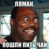 ляман, пошли пить чай