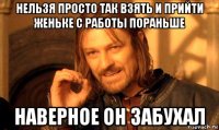 нельзя просто так взять и прийти женьке с работы пораньше наверное он забухал