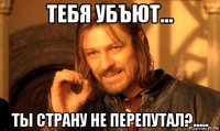 тебя убъют... ты страну не перепутал?.....