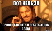 вот нельзя просто так зять и вебать этому славе