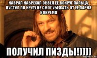 наврал набрехал обвел ее вокруг пальца, пустил по кругу не смог убежать от ее парня вовремя получил пизды!))))