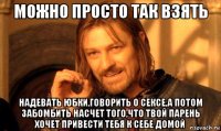 можно просто так взять надевать юбки,говорить о сексе,а потом забомбить насчет того,что твой парень хочет привести тебя к себе домой