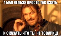 1 мая нельзя просто так взять и сказать что ты не товарищ