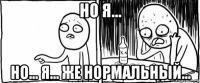 но я... но... я... же нормальный...