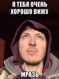 я тебя очень хорошо вижу мразь