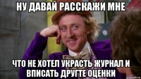 ну давай расскажи мне что не хотел украсть журнал и вписать другте оценки