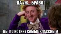 да уж... браво! вы по истине самые классные!