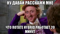 ну давай расскажи мне что rotate hybrid работает 20 минут