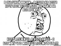 в обычной жизни: - я столько всего хочу посмотреть,где мне найти на все время! когда лежишь в больнице: - о боги, ну что мне еще посмотреть!!!