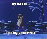 ну ты это ... приходи если что
