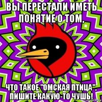 вы перестали иметь понятие о том, что такое "омская птица", пишите какую-то чушь!