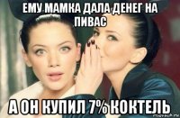 ему мамка дала денег на пивас а он купил 7% коктель