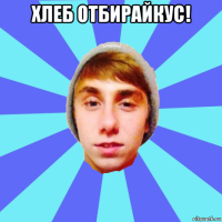 хлеб отбирайкус! 