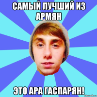 самый лучший из армян это ара гаспарян!