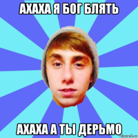 ахаха я бог блять ахаха а ты дерьмо