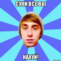 суки все вы нахуй!
