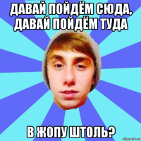 давай пойдём сюда, давай пойдём туда в жопу штоль?