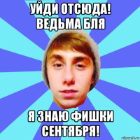 уйди отсюда! ведьма бля я знаю фишки сентября!