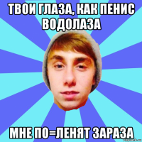 твои глаза, как пенис водолаза мне по=ленят зараза