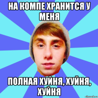 на компе хранится у меня полная хуйня, хуйня, хуйня