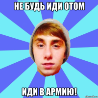 не будь иди отом иди в армию!