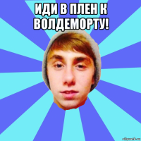 иди в плен к волдеморту! 