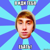 я иди тебя ебать!