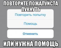 повторите пожалуйста пукнуть или нужна помощь