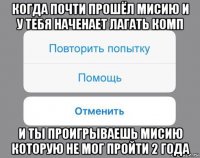 когда почти прошёл мисию и у тебя наченает лагать комп и ты проигрываешь мисию которую не мог пройти 2 года