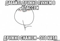 давайте дружно пукнем в классе и дружно скажем - это катя