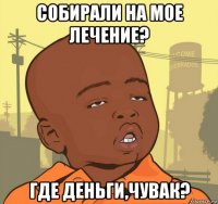 собирали на мое лечение? где деньги,чувак?