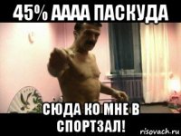 45% аааа паскуда сюда ко мне в спортзал!