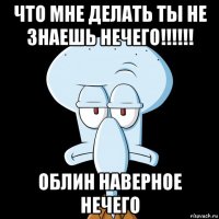 что мне делать ты не знаешь нечего!!!!!! облин наверное нечего