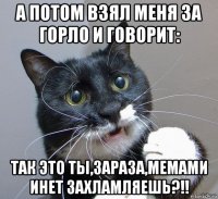 а потом взял меня за горло и говорит: так это ты,зараза,мемами инет захламляешь?!!