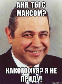 аня. ты с максом? какого хуя? я не приду!