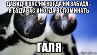 давид я вас ни когда ни забуду - я буду вас иногда вспоминать галя