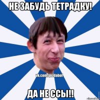 не забудь тетрадку! да не ссы!!