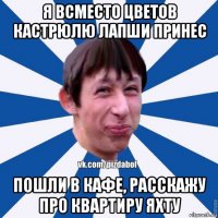 я всместо цветов кастрюлю лапши принес пошли в кафе, расскажу про квартиру яхту