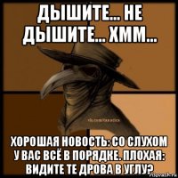 дышите... не дышите... хмм... хорошая новость: со слухом у вас всё в порядке. плохая: видите те дрова в углу?