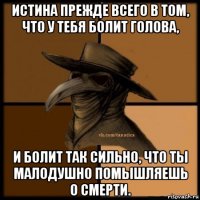 истина прежде всего в том, что у тебя болит голова, и болит так сильно, что ты малодушно помышляешь о смерти.