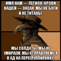 имя нам — легион. крови нашей — океан. мы не боги и не титаны. мы солдаты. мы не умираем. мы отправляемся в ад на перегруппировку.